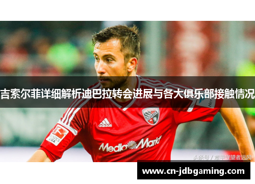 吉索尔菲详细解析迪巴拉转会进展与各大俱乐部接触情况