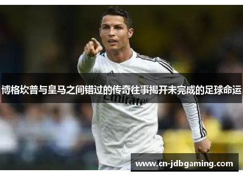 博格坎普与皇马之间错过的传奇往事揭开未完成的足球命运