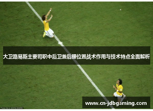 大卫路易斯主要司职中后卫兼后腰位置战术作用与技术特点全面解析