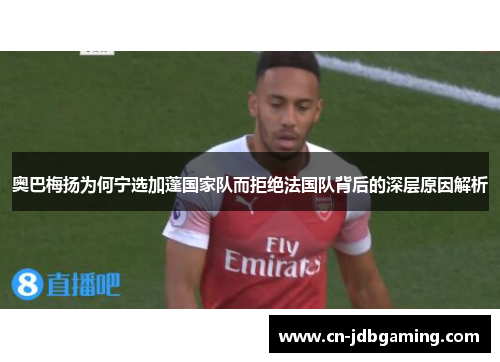 奥巴梅扬为何宁选加蓬国家队而拒绝法国队背后的深层原因解析