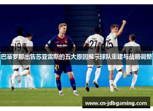 巴塞罗那出售苏亚雷斯的五大原因揭示球队重建与战略调整