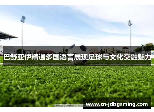巴舒亚伊精通多国语言展现足球与文化交融魅力
